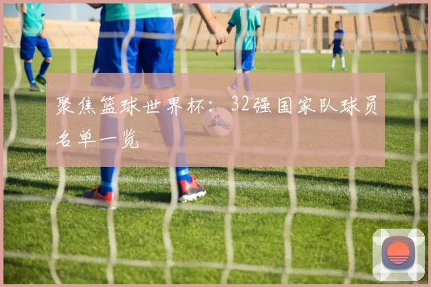 聚焦篮球世界杯：32强国家队球员名单一览