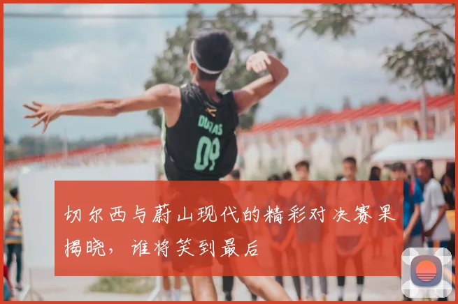 切尔西与蔚山现代的精彩对决赛果揭晓,谁将笑到最后