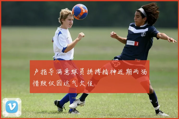 卢指导满意球员拼搏精神近期两场惜败仅因运气欠佳