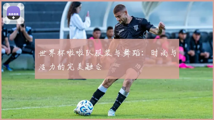 世界杯啦啦队服装与舞蹈：时尚与活力的完美融合