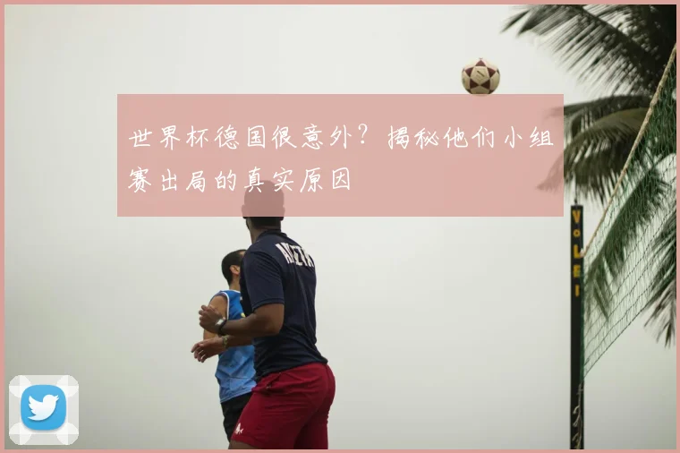 世界杯德国很意外？揭秘他们小组赛出局的真实原因