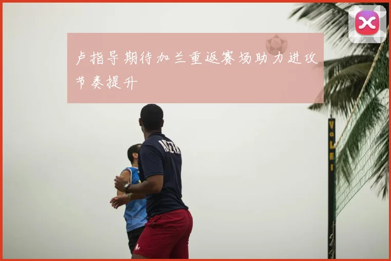 卢指导期待加兰重返赛场助力进攻节奏提升