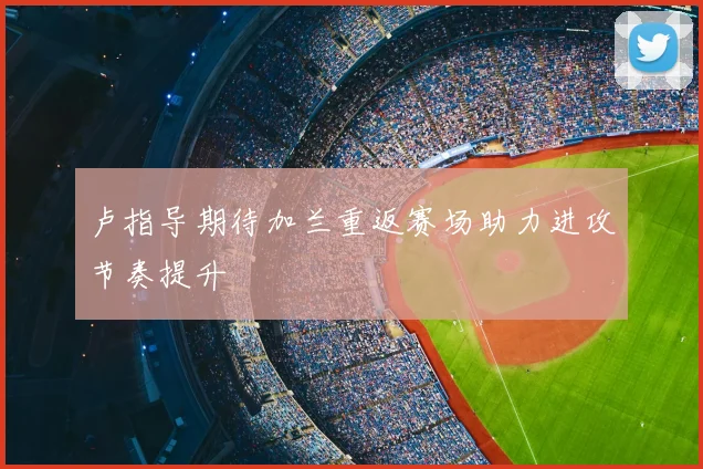 卢指导期待加兰重返赛场助力进攻节奏提升