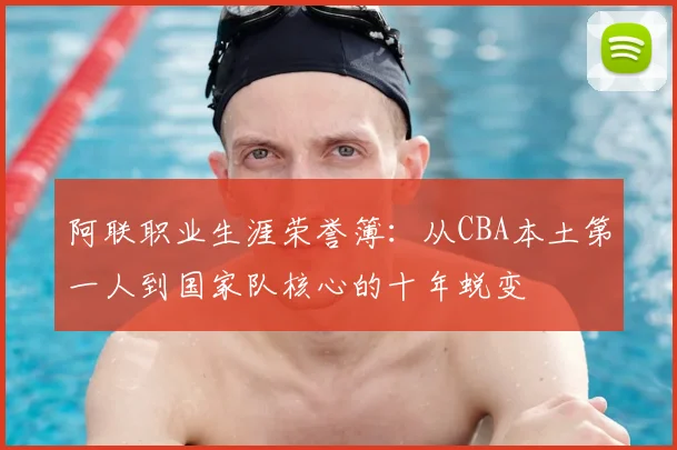 阿联职业生涯荣誉簿：从CBA本土第一人到国家队核心的十年蜕变