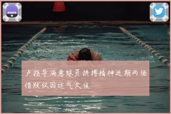 卢指导满意球员拼搏精神近期两场惜败仅因运气欠佳