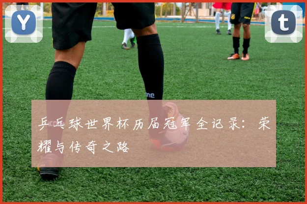 乒乓球世界杯历届冠军全记录：荣耀与传奇之路