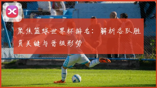 聚焦篮球世界杯排名：解析各队胜负关键与晋级形势