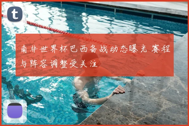 南非世界杯巴西备战动态曝光 赛程与阵容调整受关注