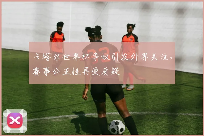 卡塔尔世界杯争议引发外界关注，赛事公正性再受质疑