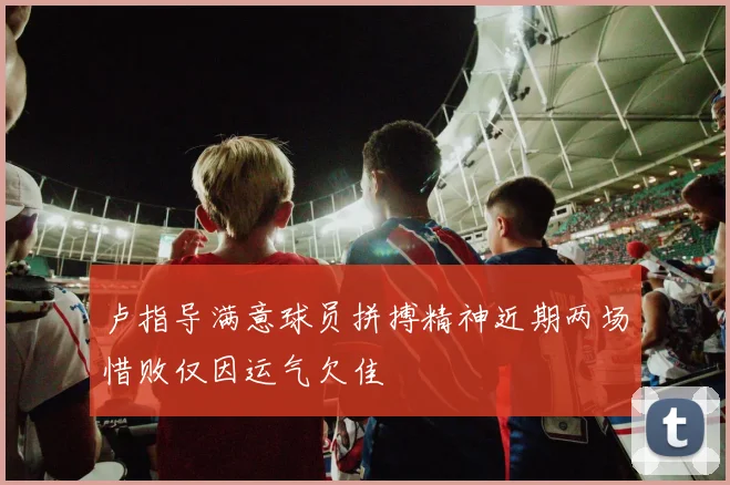 卢指导满意球员拼搏精神近期两场惜败仅因运气欠佳