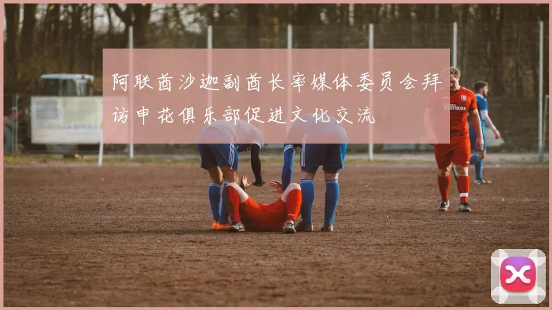 阿联酋沙迦副酋长率媒体委员会拜访申花俱乐部促进文化交流
