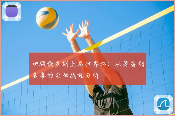 回顾俄罗斯上届世界杯：从筹备到落幕的全面战略分析
