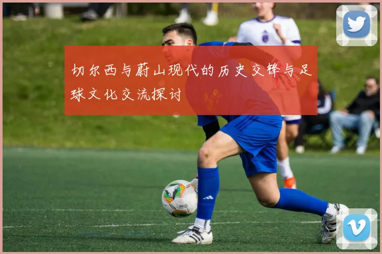 切尔西与蔚山现代的历史交锋与足球文化交流探讨
