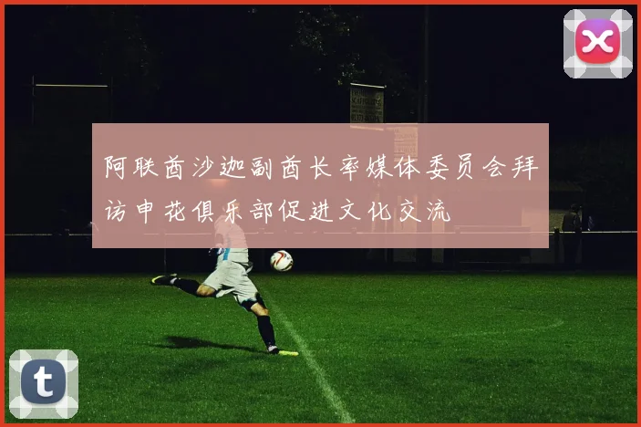 阿联酋沙迦副酋长率媒体委员会拜访申花俱乐部促进文化交流