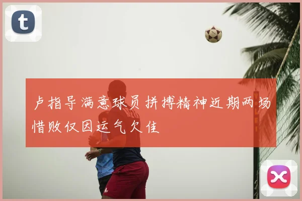 卢指导满意球员拼搏精神近期两场惜败仅因运气欠佳