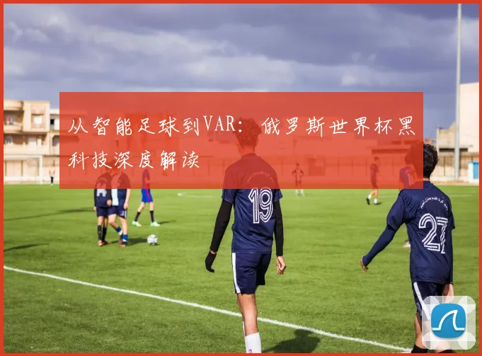 从智能足球到VAR：俄罗斯世界杯黑科技深度解读