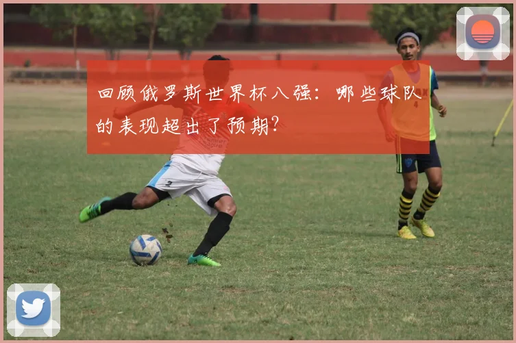 回顾俄罗斯世界杯八强：哪些球队的表现超出了预期？