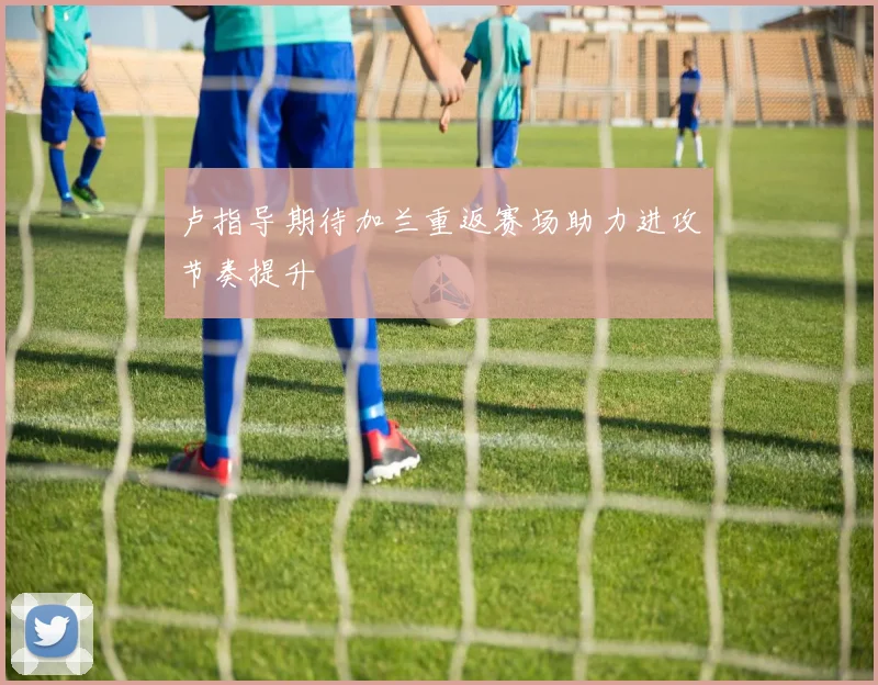 卢指导期待加兰重返赛场助力进攻节奏提升