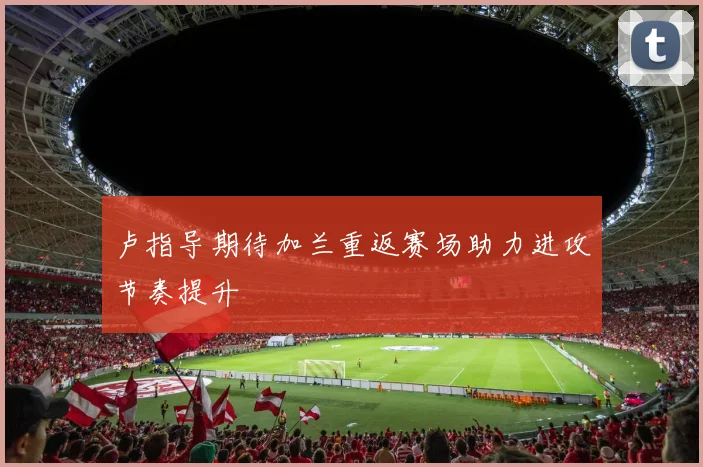 卢指导期待加兰重返赛场助力进攻节奏提升