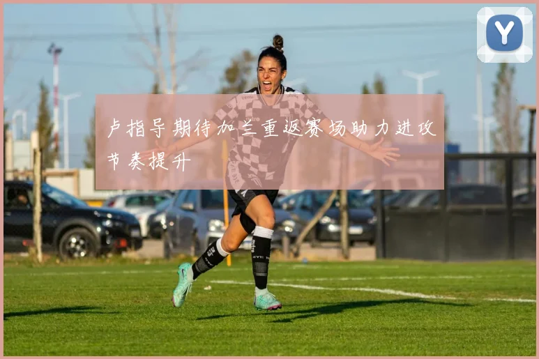 卢指导期待加兰重返赛场助力进攻节奏提升