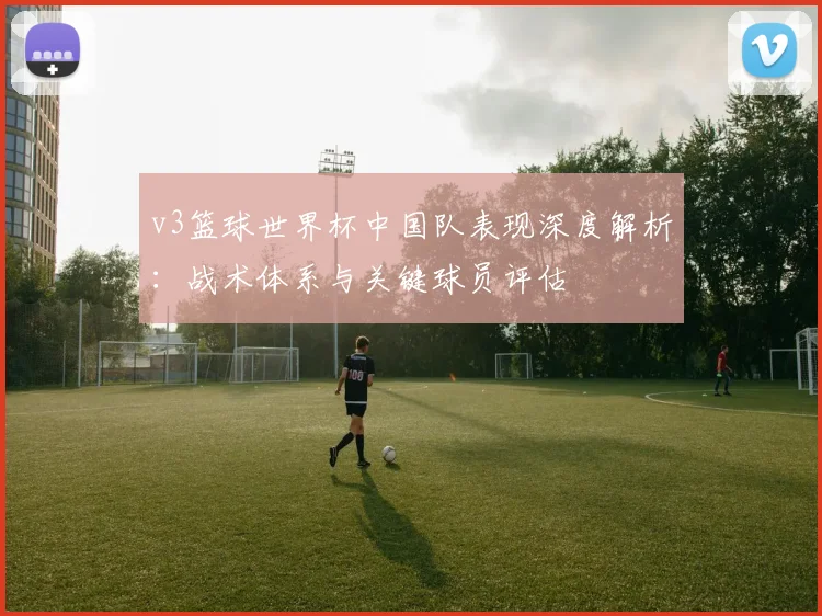 v3篮球世界杯中国队表现深度解析:战术体系与关键球员评估