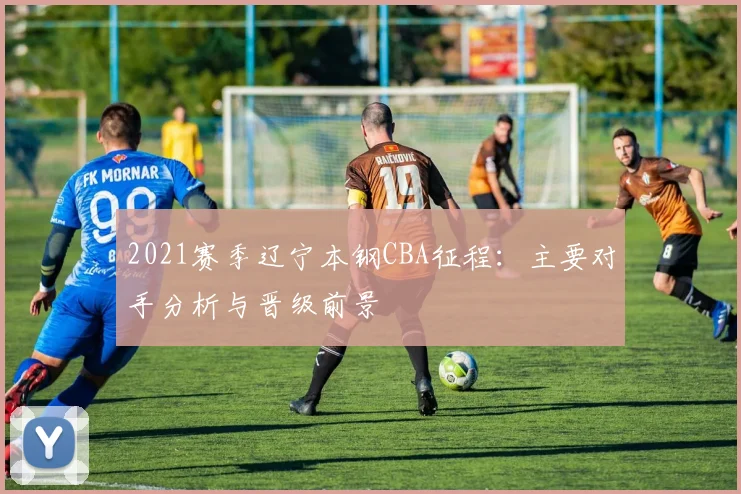 2021赛季辽宁本钢CBA征程：主要对手分析与晋级前景