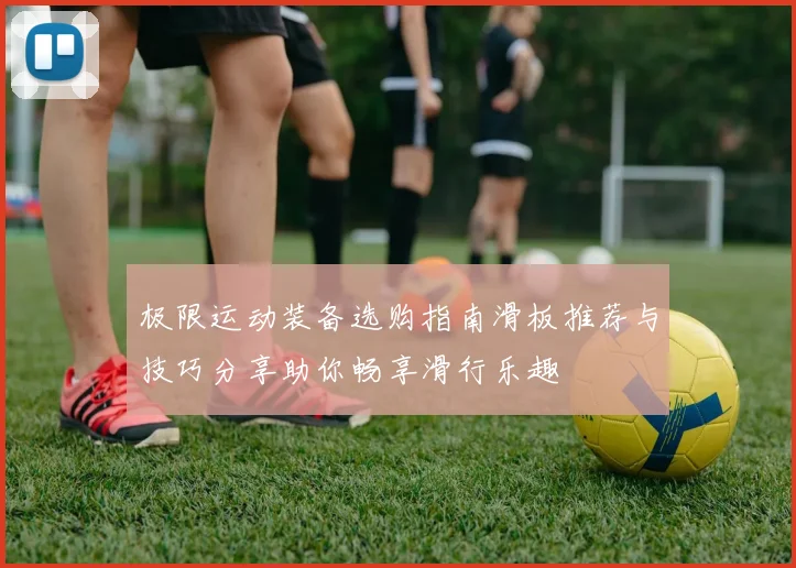 极限运动装备选购指南滑板推荐与技巧分享助你畅享滑行乐趣