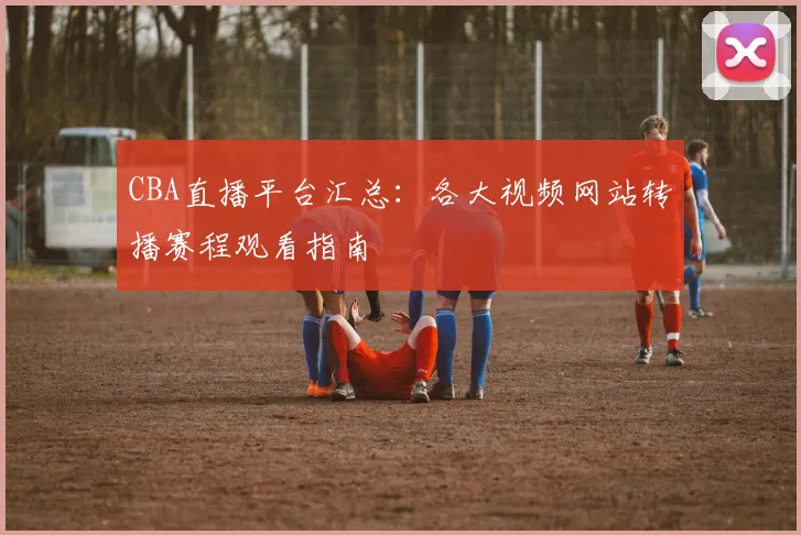 CBA直播平台汇总:各大视频网站转播赛程观看指南