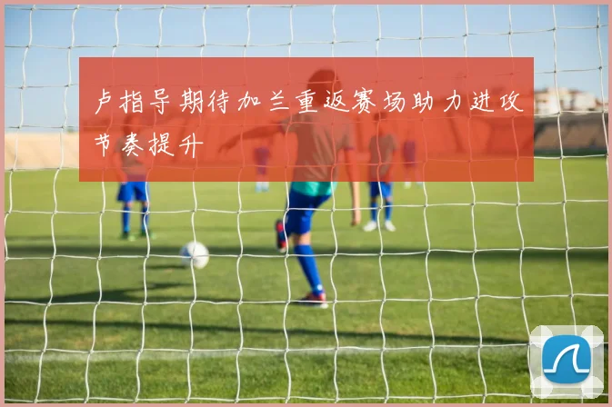 卢指导期待加兰重返赛场助力进攻节奏提升