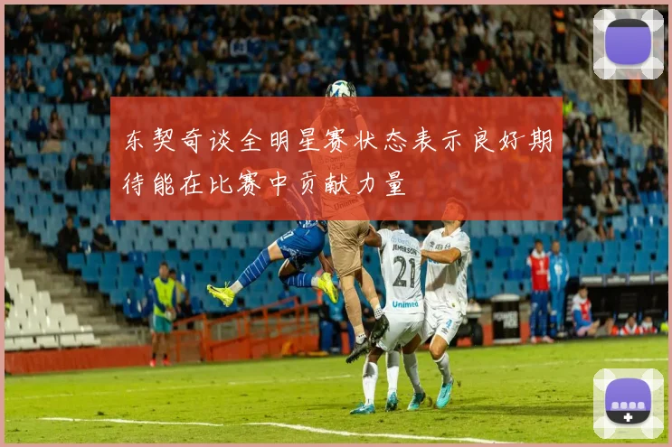 东契奇谈全明星赛状态表示良好期待能在比赛中贡献力量