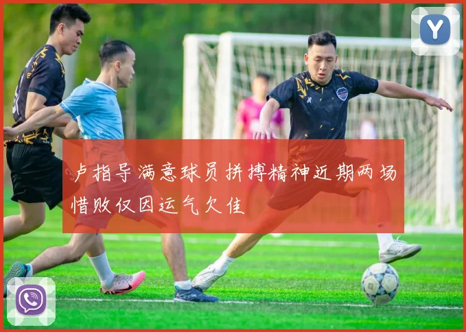 卢指导满意球员拼搏精神近期两场惜败仅因运气欠佳