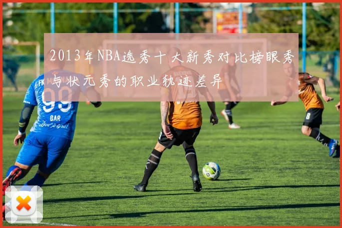 2013年NBA选秀十大新秀对比榜眼秀与状元秀的职业轨迹差异