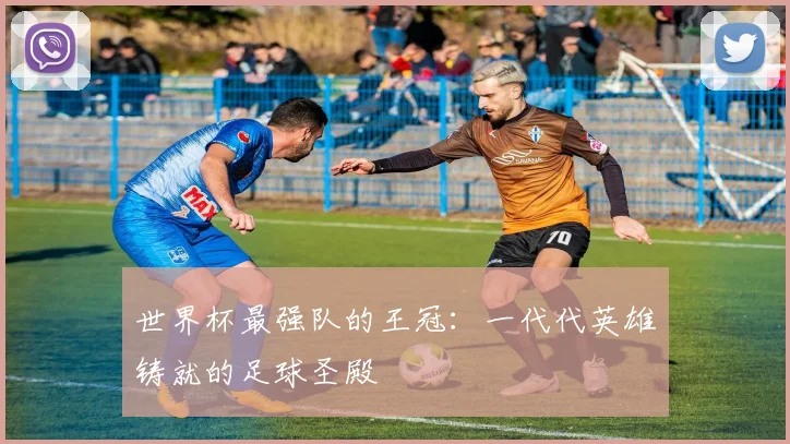 世界杯最强队的王冠:一代代英雄铸就的足球圣殿