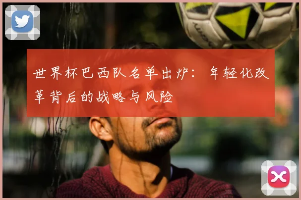 世界杯巴西队名单出炉:年轻化改革背后的战略与风险