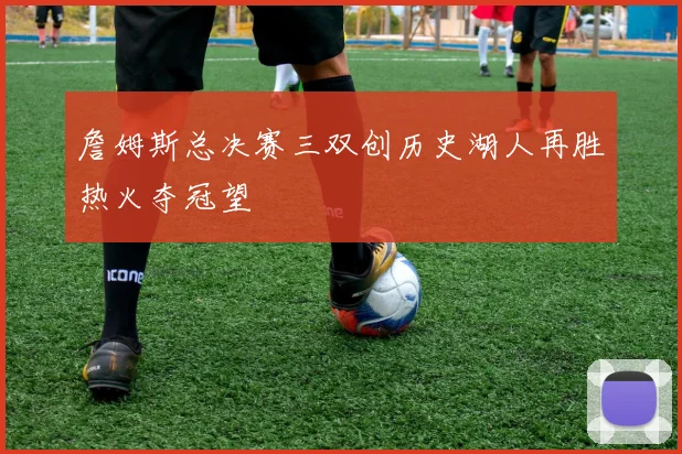 詹姆斯总决赛三双创历史湖人再胜热火夺冠望