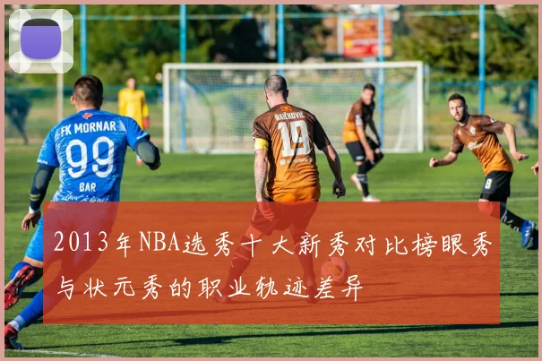 2013年NBA选秀十大新秀对比榜眼秀与状元秀的职业轨迹差异