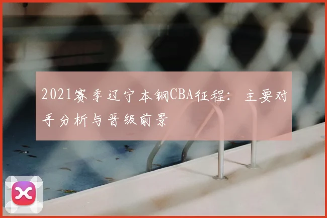 2021赛季辽宁本钢CBA征程：主要对手分析与晋级前景