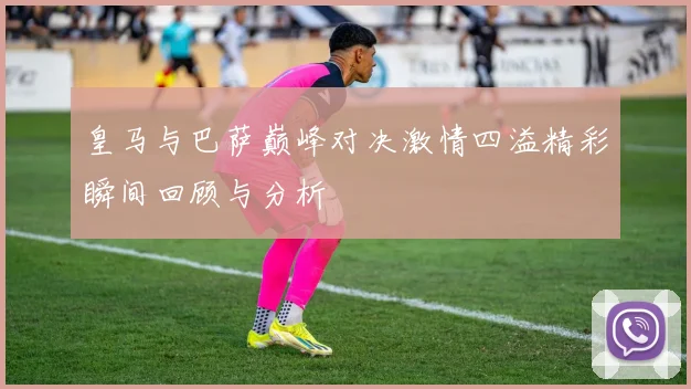 皇马与巴萨巅峰对决激情四溢精彩瞬间回顾与分析