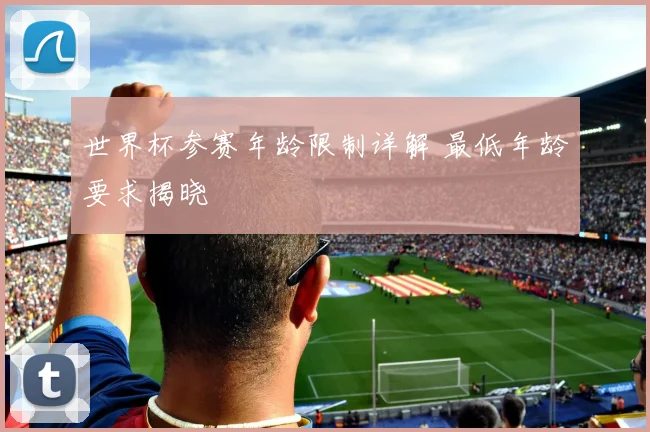 世界杯参赛年龄限制详解 最低年龄要求揭晓