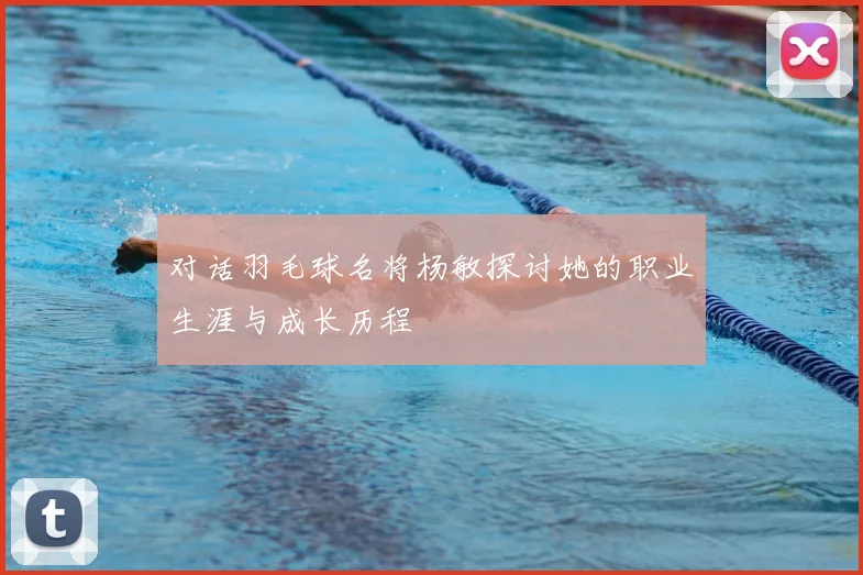 对话羽毛球名将杨敏探讨她的职业生涯与成长历程
