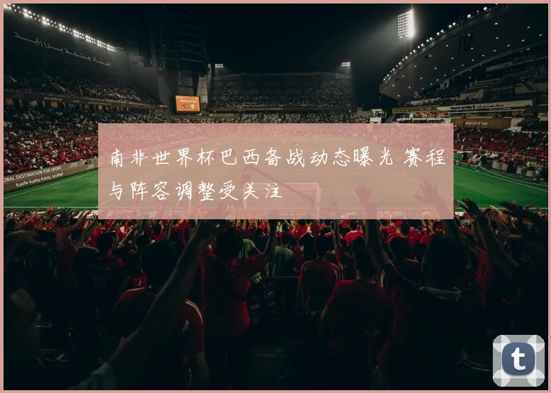 南非世界杯巴西备战动态曝光 赛程与阵容调整受关注