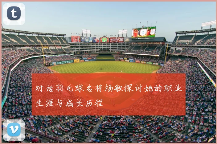 对话羽毛球名将杨敏探讨她的职业生涯与成长历程