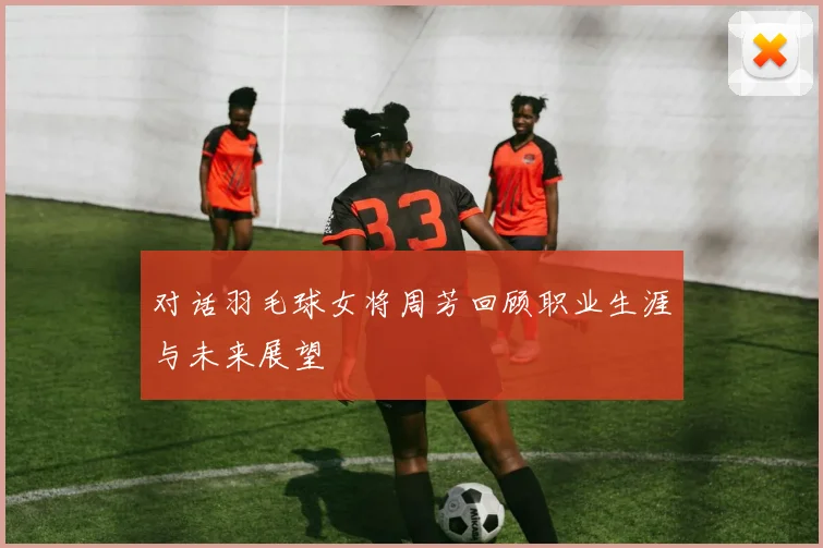 对话羽毛球女将周芳回顾职业生涯与未来展望