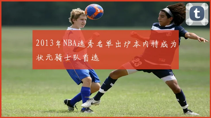 2013年NBA选秀名单出炉本内特成为状元骑士队首选
