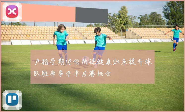 卢指导期待伦纳德健康归来提升球队胜率争夺季后赛机会