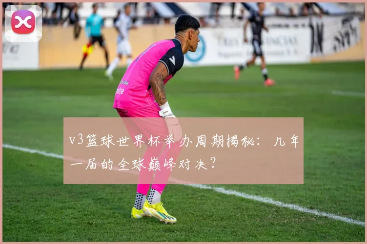 v3篮球世界杯举办周期揭秘:几年一届的全球巅峰对决?
