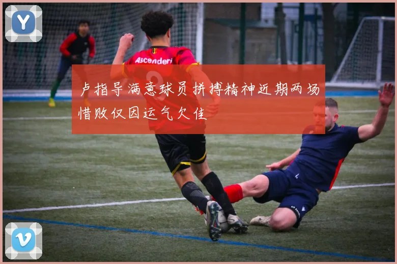 卢指导满意球员拼搏精神近期两场惜败仅因运气欠佳