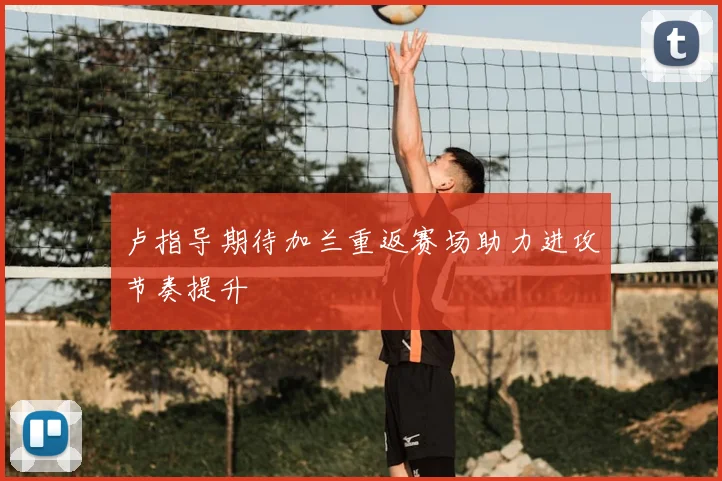 卢指导期待加兰重返赛场助力进攻节奏提升