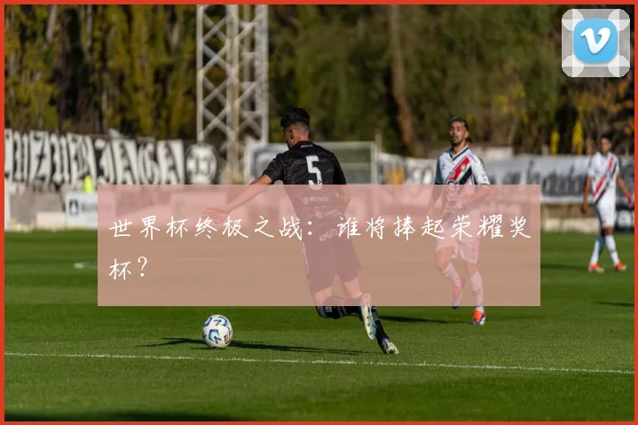 世界杯终极之战：谁将捧起荣耀奖杯？