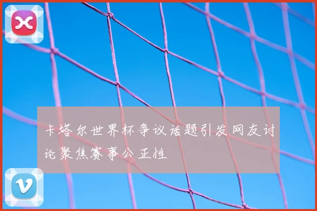 卡塔尔世界杯争议话题引发网友讨论聚焦赛事公正性